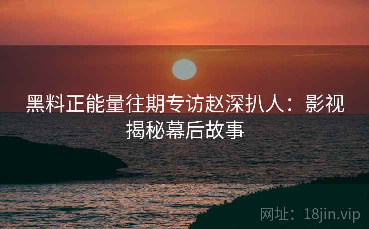 黑料正能量往期专访赵深扒人：影视揭秘幕后故事