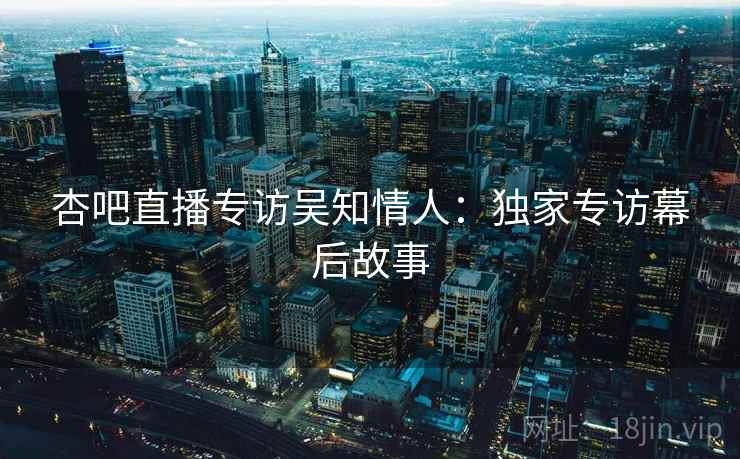 杏吧直播专访吴知情人：独家专访幕后故事