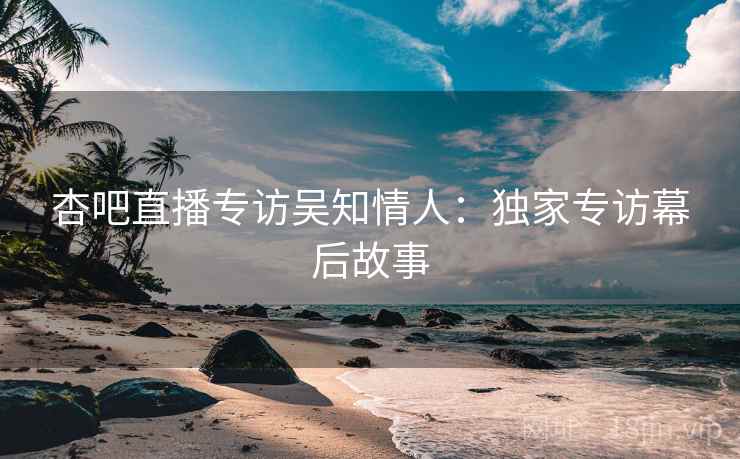 杏吧直播专访吴知情人：独家专访幕后故事