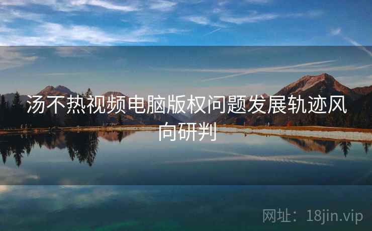 汤不热视频电脑版权问题发展轨迹风向研判