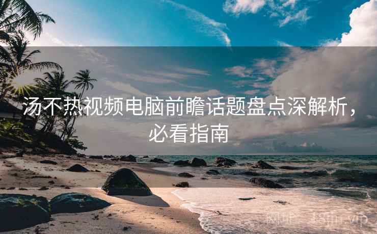 汤不热视频电脑前瞻话题盘点深解析，必看指南