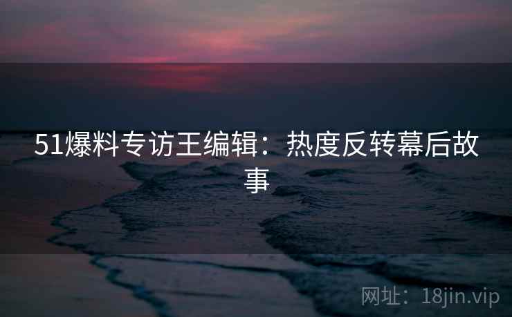 51爆料专访王编辑：热度反转幕后故事