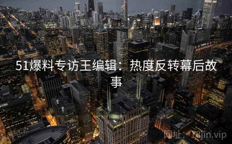 51爆料专访王编辑：热度反转幕后故事
