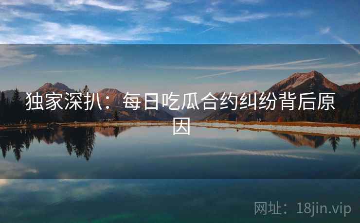 独家深扒：每日吃瓜合约纠纷背后原因