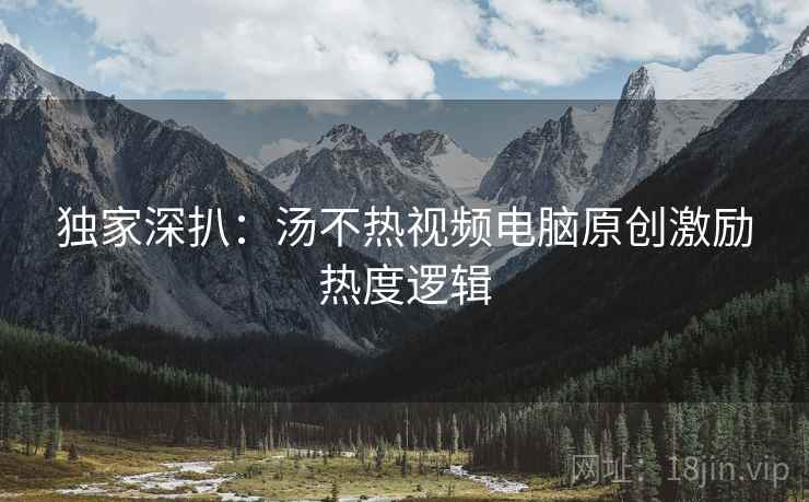 独家深扒：汤不热视频电脑原创激励热度逻辑