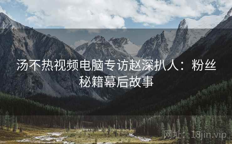 汤不热视频电脑专访赵深扒人：粉丝秘籍幕后故事