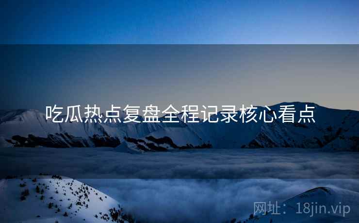 吃瓜热点复盘全程记录核心看点