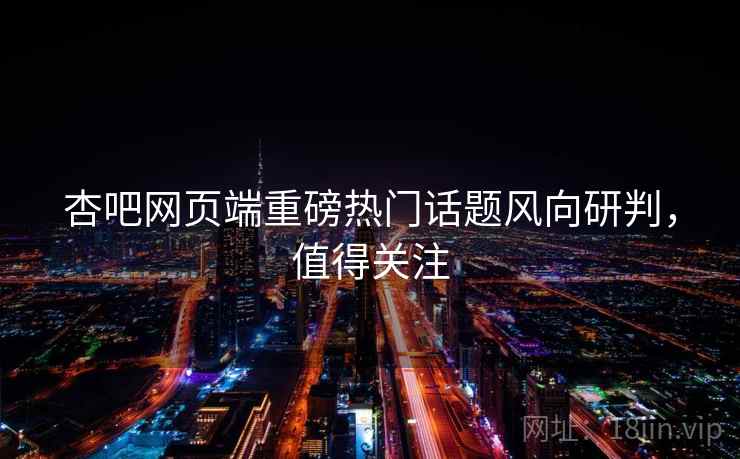 杏吧网页端重磅热门话题风向研判，值得关注