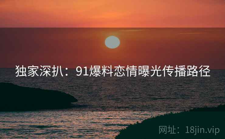 独家深扒：91爆料恋情曝光传播路径