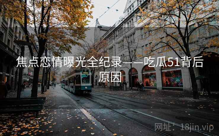 焦点恋情曝光全纪录——吃瓜51背后原因