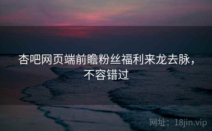 杏吧网页端前瞻粉丝福利来龙去脉，不容错过