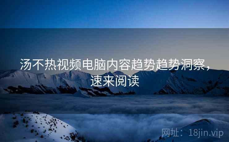 汤不热视频电脑内容趋势趋势洞察，速来阅读
