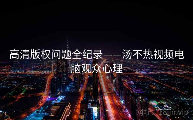 高清版权问题全纪录——汤不热视频电脑观众心理