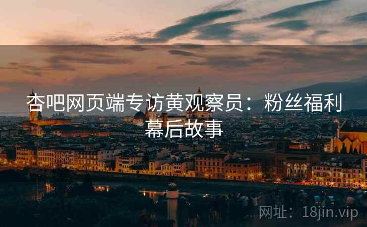 杏吧网页端专访黄观察员：粉丝福利幕后故事
