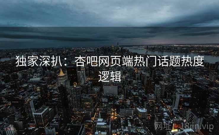 独家深扒：杏吧网页端热门话题热度逻辑