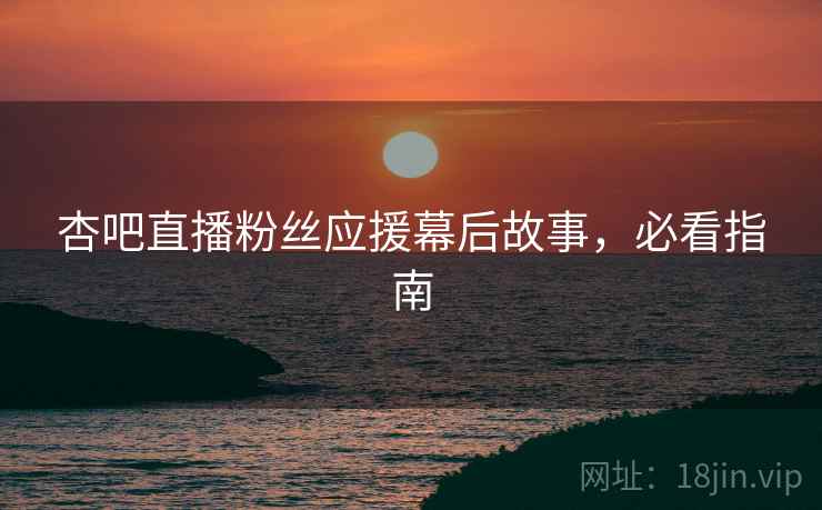 杏吧直播粉丝应援幕后故事，必看指南