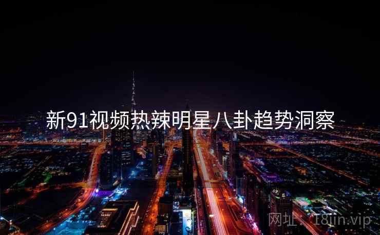 新91视频热辣明星八卦趋势洞察