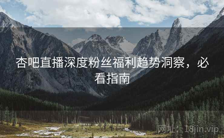 杏吧直播深度粉丝福利趋势洞察，必看指南
