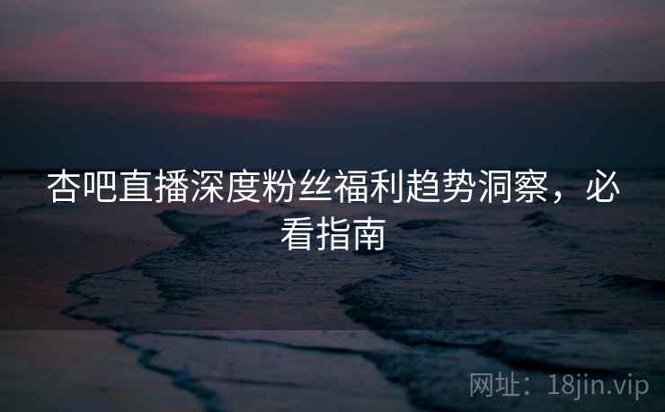 杏吧直播深度粉丝福利趋势洞察，必看指南