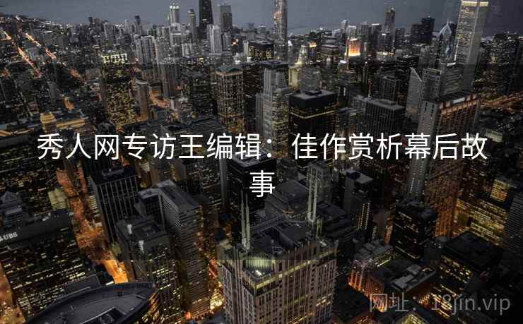 秀人网专访王编辑：佳作赏析幕后故事