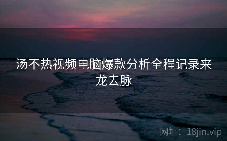 汤不热视频电脑爆款分析全程记录来龙去脉