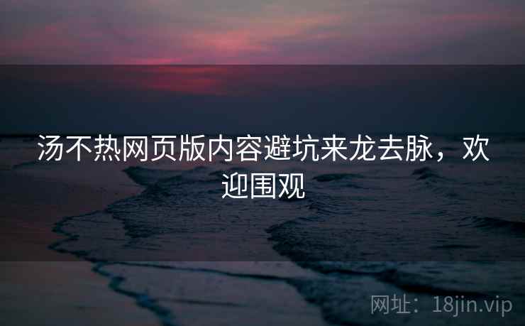 汤不热网页版内容避坑来龙去脉，欢迎围观