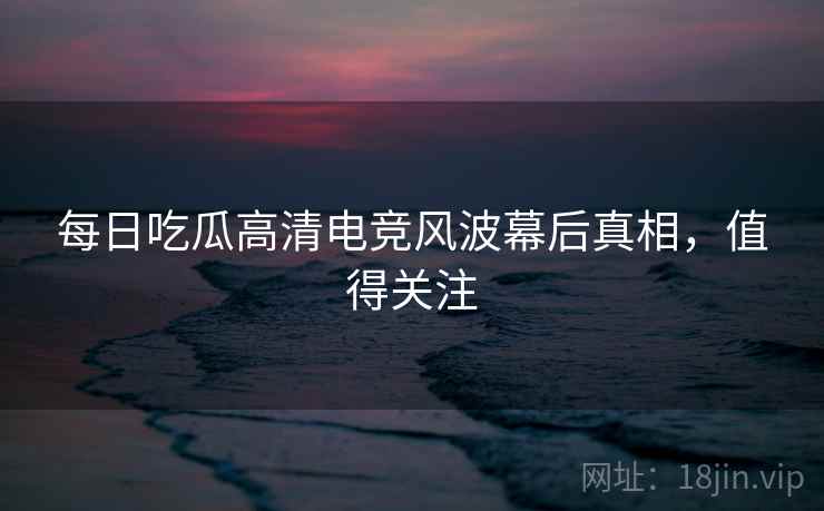 每日吃瓜高清电竞风波幕后真相，值得关注