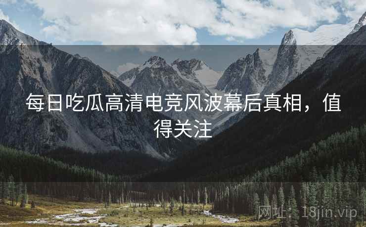 每日吃瓜高清电竞风波幕后真相，值得关注