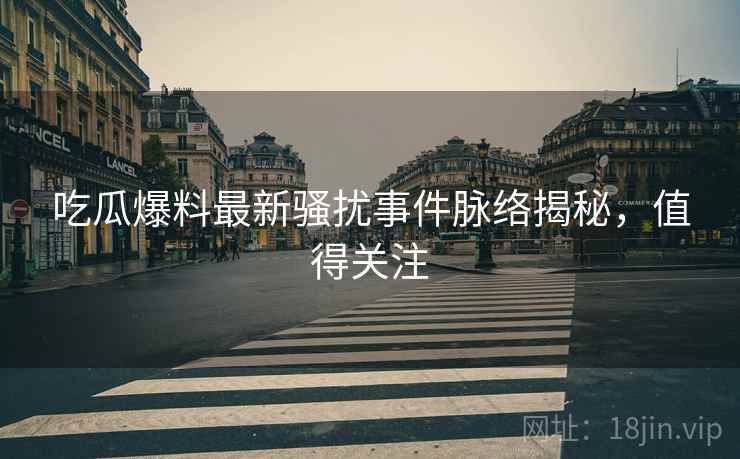 吃瓜爆料最新骚扰事件脉络揭秘，值得关注