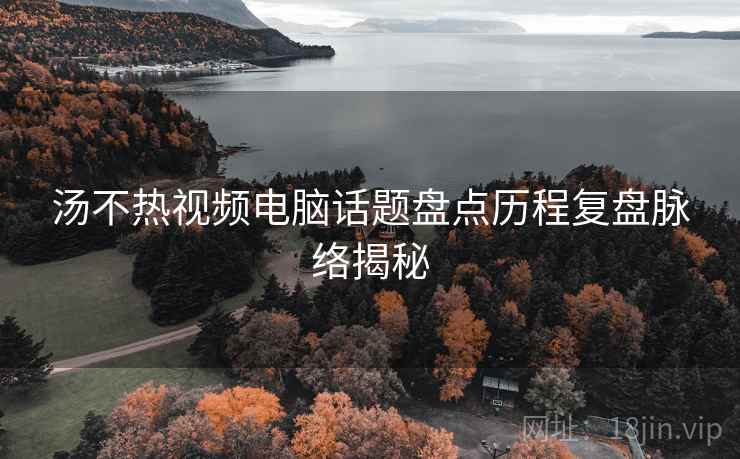 汤不热视频电脑话题盘点历程复盘脉络揭秘
