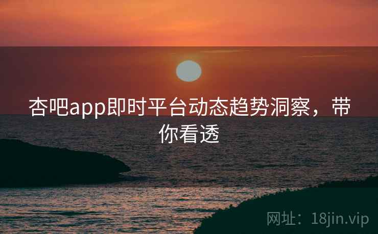 杏吧app即时平台动态趋势洞察，带你看透