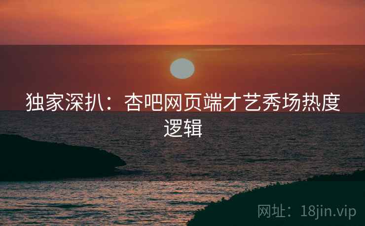 独家深扒：杏吧网页端才艺秀场热度逻辑