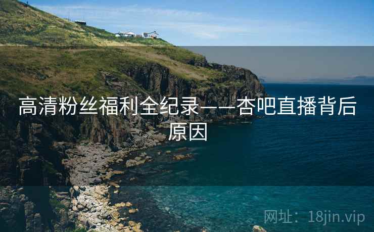 高清粉丝福利全纪录——杏吧直播背后原因