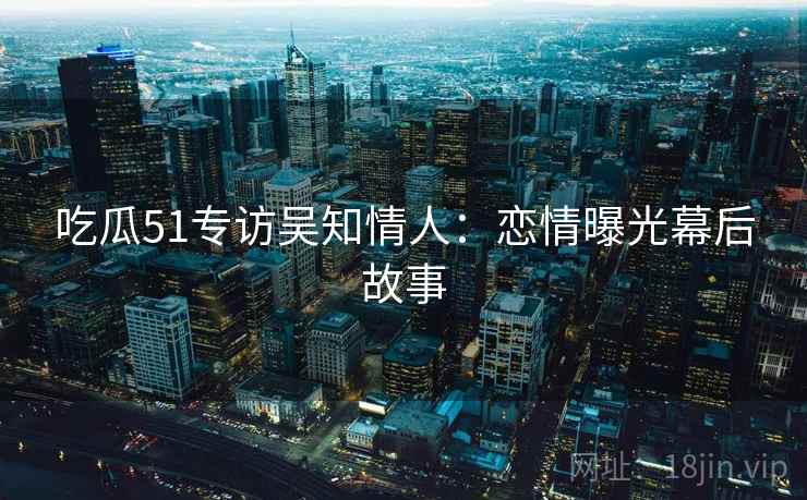 吃瓜51专访吴知情人:恋情曝光幕后故事