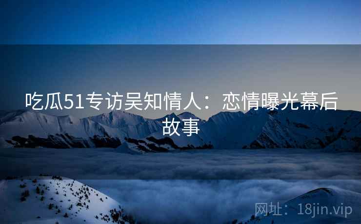 吃瓜51专访吴知情人：恋情曝光幕后故事